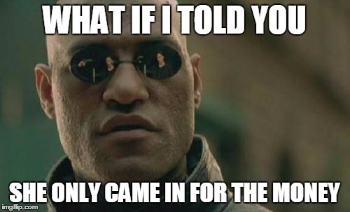 Matrix Morpheus Meme | WHAT IF I TOLD YOU SHE ONLY CAME IN FOR THE MONEY | image tagged in memes,matrix morpheus | made w/ Imgflip meme maker