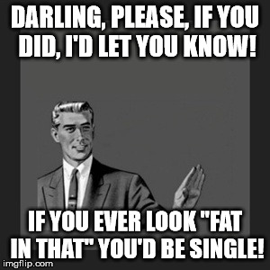 Kill Yourself Guy | DARLING, PLEASE, IF YOU DID, I'D LET YOU KNOW! IF YOU EVER LOOK "FAT IN THAT" YOU'D BE SINGLE! | image tagged in memes,kill yourself guy | made w/ Imgflip meme maker