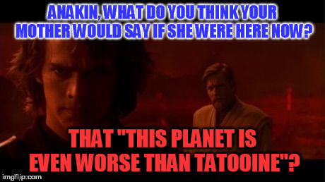 The Dark Side | ANAKIN, WHAT DO YOU THINK YOUR MOTHER WOULD SAY IF SHE WERE HERE NOW? THAT "THIS PLANET IS EVEN WORSE THAN TATOOINE"? | image tagged in the dark side | made w/ Imgflip meme maker