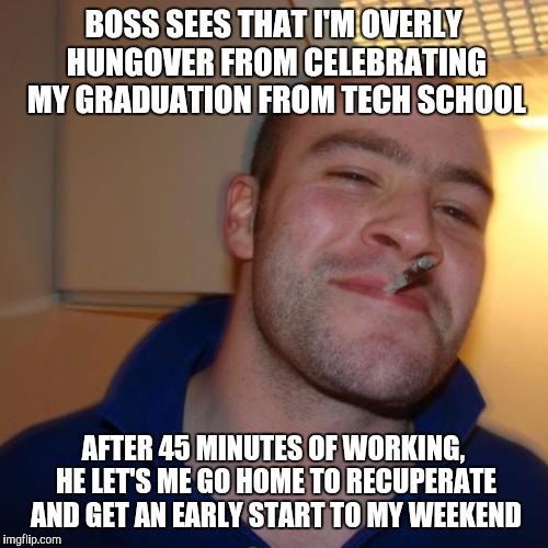 Good Guy Greg Meme | BOSS SEES THAT I'M OVERLY HUNGOVER FROM CELEBRATING MY GRADUATION FROM TECH SCHOOL AFTER 45 MINUTES OF WORKING, HE LET'S ME GO HOME TO RECUP | image tagged in memes,good guy greg,AdviceAnimals | made w/ Imgflip meme maker
