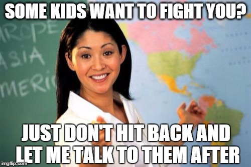 Unhelpful High School Teacher Meme | SOME KIDS WANT TO FIGHT YOU? JUST DON'T HIT BACK AND LET ME TALK TO THEM AFTER | image tagged in memes,unhelpful high school teacher,school | made w/ Imgflip meme maker