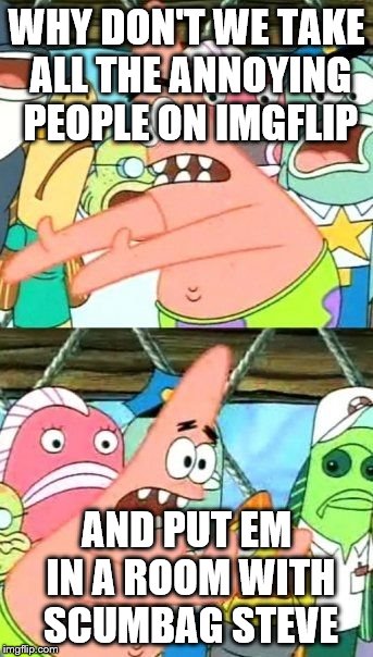 Put It Somewhere Else Patrick Meme | WHY DON'T WE TAKE ALL THE ANNOYING PEOPLE ON IMGFLIP AND PUT EM IN A ROOM WITH SCUMBAG STEVE | image tagged in memes,put it somewhere else patrick | made w/ Imgflip meme maker