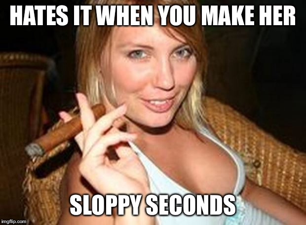 cigar babe | HATES IT WHEN YOU MAKE HER SLOPPY SECONDS | image tagged in cigar babe | made w/ Imgflip meme maker