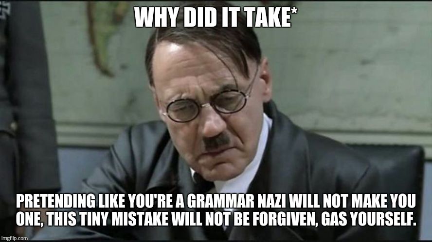 Hitler pissed off | WHY DID IT TAKE* PRETENDING LIKE YOU'RE A GRAMMAR NAZI WILL NOT MAKE YOU ONE, THIS TINY MISTAKE WILL NOT BE FORGIVEN, GAS YOURSELF. | image tagged in hitler pissed off | made w/ Imgflip meme maker