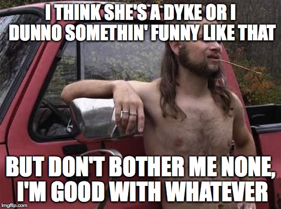 almost politically correct redneck red neck | I THINK SHE'S A DYKE OR I DUNNO SOMETHIN' FUNNY LIKE THAT BUT DON'T BOTHER ME NONE, I'M GOOD WITH WHATEVER | image tagged in almost politically correct redneck red neck,AdviceAnimals | made w/ Imgflip meme maker
