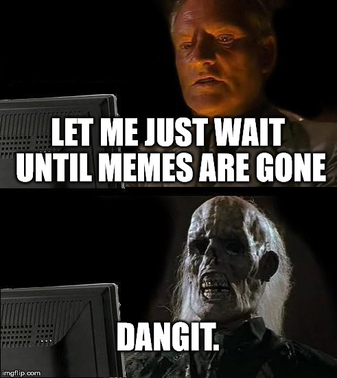 I'll Just Wait Here | LET ME JUST WAIT UNTIL MEMES ARE GONE DANGIT. | image tagged in memes,ill just wait here | made w/ Imgflip meme maker