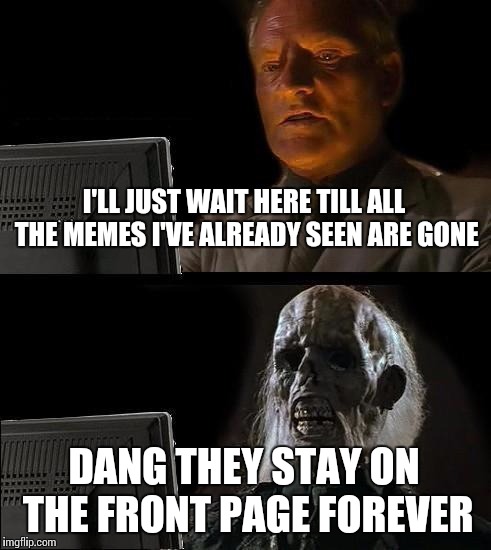 I'll Just Wait Here | I'LL JUST WAIT HERE TILL ALL THE MEMES I'VE ALREADY SEEN ARE GONE DANG THEY STAY ON THE FRONT PAGE FOREVER | image tagged in memes,ill just wait here | made w/ Imgflip meme maker