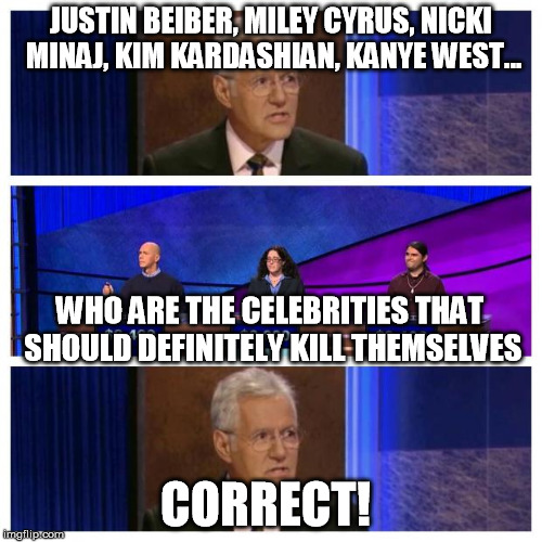 ...that's the only good thing they can possibly do... | JUSTIN BEIBER, MILEY CYRUS, NICKI MINAJ, KIM KARDASHIAN, KANYE WEST... WHO ARE THE CELEBRITIES THAT SHOULD DEFINITELY KILL THEMSELVES CORREC | image tagged in memes,jeopardy,celebrities | made w/ Imgflip meme maker
