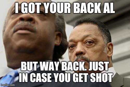 Al Sharpton and Jesse Jackson are not amused | I GOT YOUR BACK AL BUT WAY BACK. JUST IN CASE YOU GET SHOT | image tagged in al sharpton and jesse jackson are not amused | made w/ Imgflip meme maker
