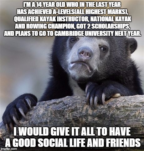 Confession Bear Meme | I'M A 14 YEAR OLD WHO IN THE LAST YEAR HAS ACHIEVED A-LEVELS(ALL HIGHEST MARKS), QUALIFIED KAYAK INSTRUCTOR, NATIONAL KAYAK AND ROWING CHAMP | image tagged in memes,confession bear | made w/ Imgflip meme maker