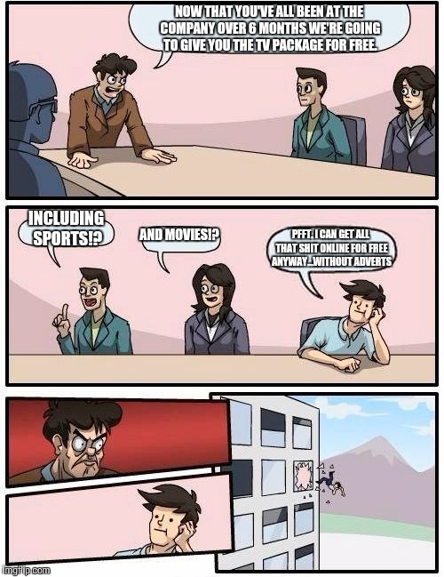 TV companies still haven't realised how obsolete they are to the younger generation (people under 40) | NOW THAT YOU'VE ALL BEEN AT THE COMPANY OVER 6 MONTHS WE'RE GOING TO GIVE YOU THE TV PACKAGE FOR FREE. INCLUDING SPORTS!? AND MOVIES!? PFFT. | image tagged in memes,boardroom meeting suggestion | made w/ Imgflip meme maker