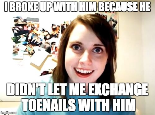 Overly Attached Girlfriend Meme | I BROKE UP WITH HIM BECAUSE HE DIDN'T LET ME EXCHANGE TOENAILS WITH HIM | image tagged in memes,overly attached girlfriend | made w/ Imgflip meme maker