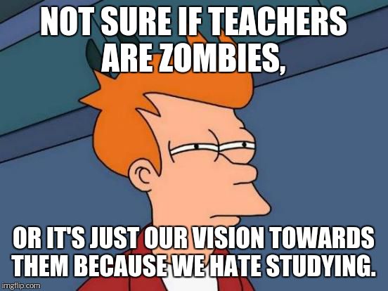 Futurama Fry Meme | NOT SURE IF TEACHERS ARE ZOMBIES, OR IT'S JUST OUR VISION TOWARDS THEM BECAUSE WE HATE STUDYING. | image tagged in memes,futurama fry | made w/ Imgflip meme maker
