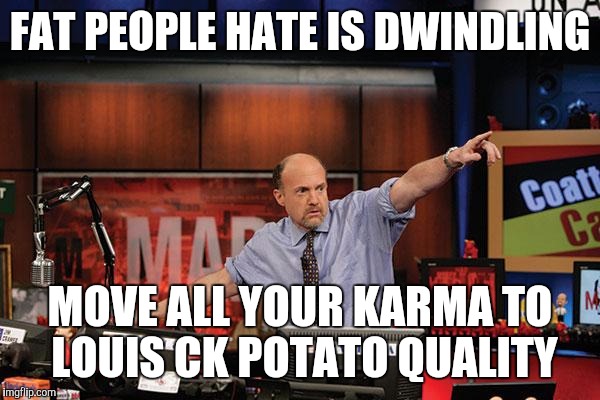 Mad Money Jim Cramer Meme | FAT PEOPLE HATE IS DWINDLING MOVE ALL YOUR KARMA TO LOUIS CK POTATO QUALITY | image tagged in memes,mad money jim cramer | made w/ Imgflip meme maker