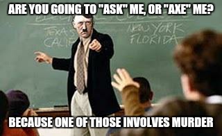 Grammar Nazi Teacher | ARE YOU GOING TO "ASK" ME, OR "AXE" ME? BECAUSE ONE OF THOSE INVOLVES MURDER | image tagged in grammar nazi teacher | made w/ Imgflip meme maker