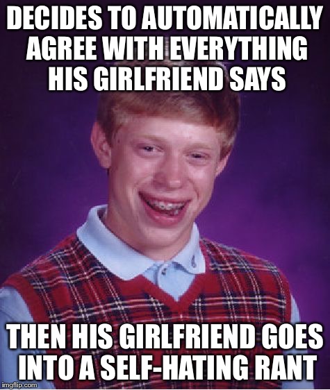 Bad Luck Brian | DECIDES TO AUTOMATICALLY AGREE WITH EVERYTHING HIS GIRLFRIEND SAYS THEN HIS GIRLFRIEND GOES INTO A SELF-HATING RANT | image tagged in memes,bad luck brian | made w/ Imgflip meme maker