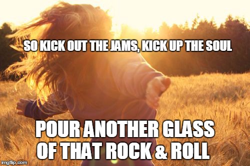 dancing in the sun | SO KICK OUT THE JAMS, KICK UP THE SOUL POUR ANOTHER GLASS OF THAT ROCK & ROLL | image tagged in dancing in the sun | made w/ Imgflip meme maker