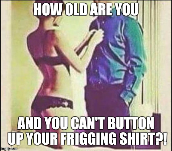 HOW OLD ARE YOU AND YOU CAN'T BUTTON UP YOUR FRIGGING SHIRT?! | image tagged in the misogeny shot | made w/ Imgflip meme maker