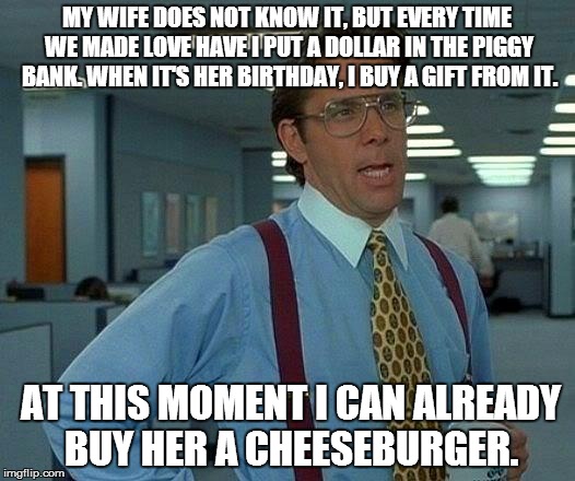 That Would Be Great | MY WIFE DOES NOT KNOW IT, BUT EVERY TIME WE MADE LOVE HAVE I PUT A DOLLAR IN THE PIGGY BANK. WHEN IT'S HER BIRTHDAY, I BUY A GIFT FROM IT. A | image tagged in memes,that would be great | made w/ Imgflip meme maker