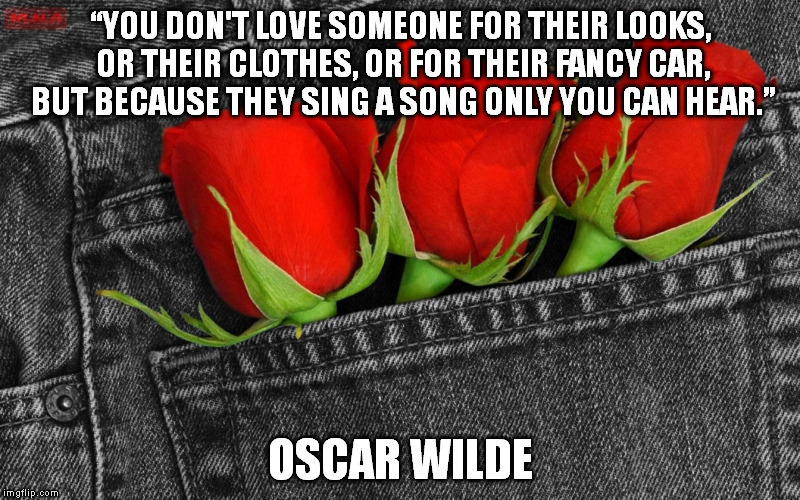Love Someone For | “YOU DON'T LOVE SOMEONE FOR THEIR LOOKS, OR THEIR CLOTHES, OR FOR THEIR FANCY CAR, BUT BECAUSE THEY SING A SONG ONLY YOU CAN HEAR.” OSCAR WI | image tagged in love,singing,roses,song,jeans | made w/ Imgflip meme maker