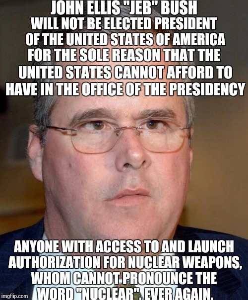 Jeb Bush 1 | JOHN ELLIS "JEB" BUSH WHOM CANNOT PRONOUNCE THE WORD "NUCLEAR", EVER AGAIN. WILL NOT BE ELECTED PRESIDENT OF THE UNITED STATES OF AMERICA FO | image tagged in jeb bush 1 | made w/ Imgflip meme maker