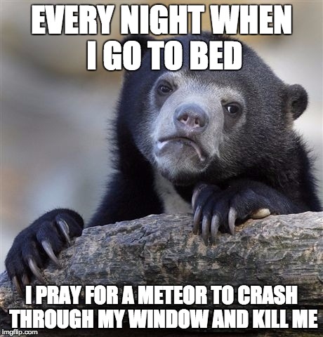 Confession Bear Meme | EVERY NIGHT WHEN I GO TO BED I PRAY FOR A METEOR TO CRASH THROUGH MY WINDOW AND KILL ME | image tagged in memes,confession bear,AdviceAnimals | made w/ Imgflip meme maker