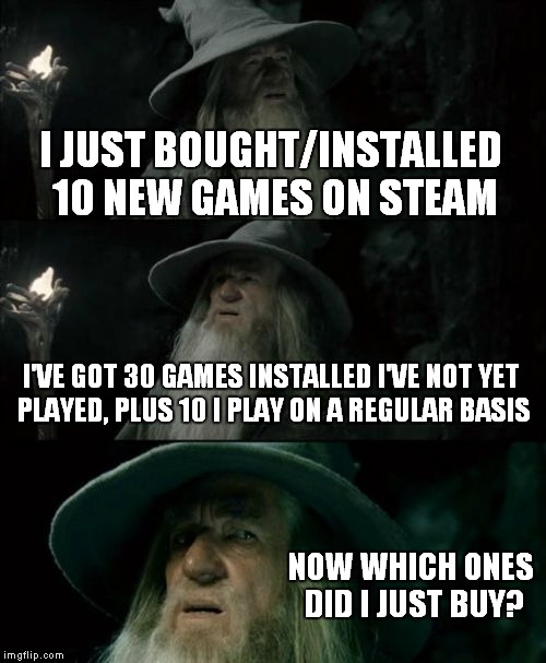 that awkward moment when you loose track of the games you just bought | I JUST BOUGHT/INSTALLED 10 NEW GAMES ON STEAM I'VE GOT 30 GAMES INSTALLED I'VE NOT YET PLAYED, PLUS 10 I PLAY ON A REGULAR BASIS NOW WHICH O | image tagged in memes,confused gandalf,steam,sales,video games | made w/ Imgflip meme maker