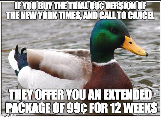 Actual Advice Mallard | IF YOU BUY THE TRIAL 99¢ VERSION OF THE NEW YORK TIMES, AND CALL TO CANCEL THEY OFFER YOU AN EXTENDED PACKAGE OF 99¢ FOR 12 WEEKS | image tagged in memes,actual advice mallard,AdviceAnimals | made w/ Imgflip meme maker