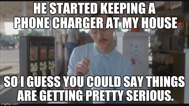 So I Guess You Can Say Things Are Getting Pretty Serious | HE STARTED KEEPING A PHONE CHARGER AT MY HOUSE SO I GUESS YOU COULD SAY THINGS ARE GETTING PRETTY SERIOUS. | image tagged in so i guess you can say things are getting pretty serious,AdviceAnimals | made w/ Imgflip meme maker