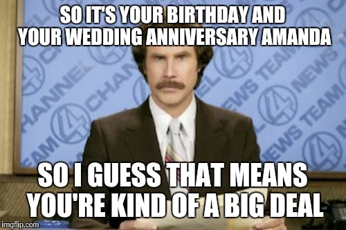 Ron Burgundy Meme | SO IT'S YOUR BIRTHDAY AND YOUR WEDDING ANNIVERSARY AMANDA SO I GUESS THAT MEANS YOU'RE KIND OF A BIG DEAL | image tagged in memes,ron burgundy | made w/ Imgflip meme maker