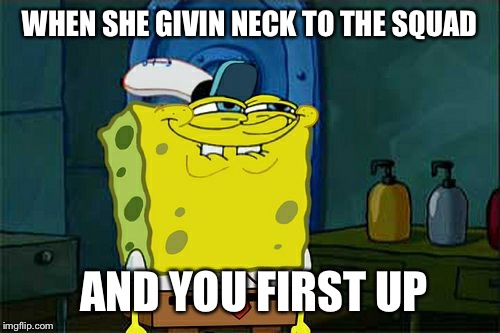 SpongeBob a Perv  | WHEN SHE GIVIN NECK TO THE SQUAD AND YOU FIRST UP | made w/ Imgflip meme maker