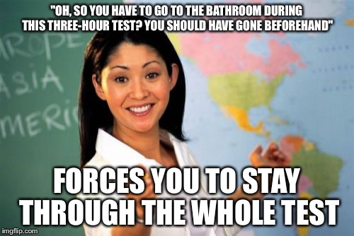 Unhelpful High School Teacher | "OH, SO YOU HAVE TO GO TO THE BATHROOM DURING THIS THREE-HOUR TEST? YOU SHOULD HAVE GONE BEFOREHAND" FORCES YOU TO STAY THROUGH THE WHOLE TE | image tagged in memes,unhelpful high school teacher | made w/ Imgflip meme maker