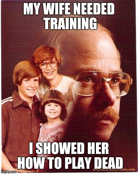 Vengeance Dad Meme | MY WIFE NEEDED TRAINING I SHOWED HER HOW TO PLAY DEAD | image tagged in memes,vengeance dad | made w/ Imgflip meme maker