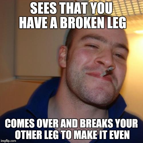 A true hero | SEES THAT YOU HAVE A BROKEN LEG COMES OVER AND BREAKS YOUR OTHER LEG TO MAKE IT EVEN | image tagged in memes,good guy greg | made w/ Imgflip meme maker