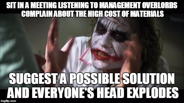 And everybody loses their minds | SIT IN A MEETING LISTENING TO MANAGEMENT OVERLORDS COMPLAIN ABOUT THE HIGH COST OF MATERIALS SUGGEST A POSSIBLE SOLUTION AND EVERYONE'S HEAD | image tagged in memes,and everybody loses their minds | made w/ Imgflip meme maker