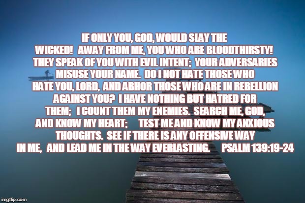 Peaceful | IF ONLY YOU, GOD, WOULD SLAY THE WICKED!
  AWAY FROM ME, YOU WHO ARE BLOODTHIRSTY!
 THEY SPEAK OF YOU WITH EVIL INTENT;
 YOUR ADVERSARIES MI | image tagged in peaceful | made w/ Imgflip meme maker