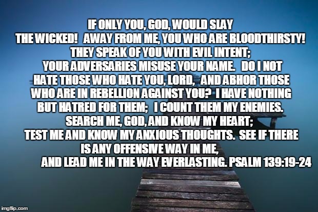 Peaceful | IF ONLY YOU, GOD, WOULD SLAY THE WICKED!
  AWAY FROM ME, YOU WHO ARE BLOODTHIRSTY!
 THEY SPEAK OF YOU WITH EVIL INTENT;
  YOUR ADVERSARIES M | image tagged in peaceful | made w/ Imgflip meme maker