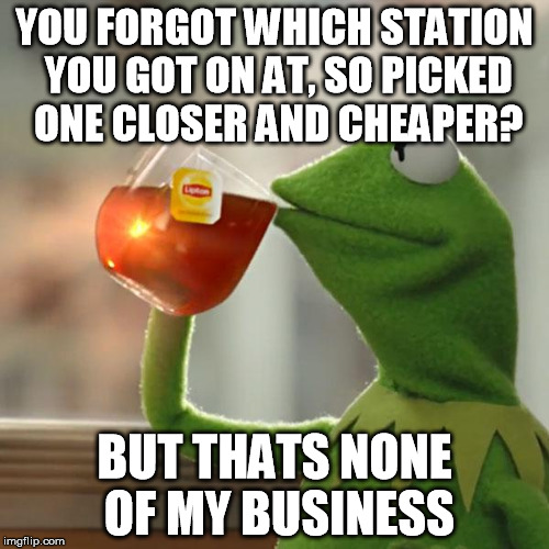 But That's None Of My Business Meme | YOU FORGOT WHICH STATION YOU GOT ON AT, SO PICKED ONE CLOSER AND CHEAPER? BUT THATS NONE OF MY BUSINESS | image tagged in memes,but thats none of my business,kermit the frog | made w/ Imgflip meme maker