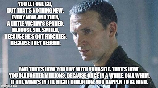 Living with Evil | YOU LET ONE GO, BUT THAT'S NOTHING NEW. EVERY NOW AND THEN, A LITTLE VICTIM'S SPARED. BECAUSE SHE SMILED, BECAUSE HE'S GOT FRECKLES, BECAUSE | image tagged in ninth doctor,doctor who,evil | made w/ Imgflip meme maker