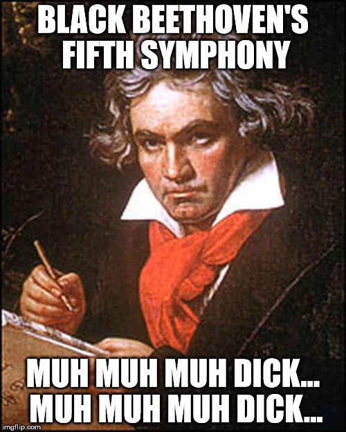 beethoven | BLACK BEETHOVEN'S FIFTH SYMPHONY MUH MUH MUH DICK... MUH MUH MUH DICK... | image tagged in beethoven | made w/ Imgflip meme maker