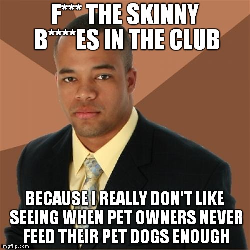Successful Black Man | F*** THE SKINNY B****ES IN THE CLUB BECAUSE I REALLY DON'T LIKE SEEING WHEN PET OWNERS NEVER FEED THEIR PET DOGS ENOUGH | image tagged in memes,successful black man | made w/ Imgflip meme maker