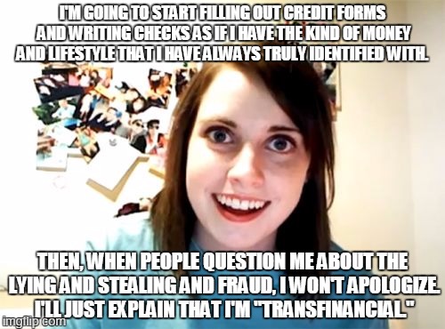 "Transfinancial" | I'M GOING TO START FILLING OUT CREDIT FORMS AND WRITING CHECKS AS IF I HAVE THE KIND OF MONEY AND LIFESTYLE THAT I HAVE ALWAYS TRULY IDENTIF | image tagged in memes,overly attached girlfriend | made w/ Imgflip meme maker