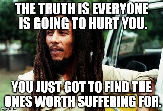 Bob Marley | THE TRUTH IS EVERYONE IS GOING TO HURT YOU. YOU JUST GOT TO FIND THE ONES WORTH SUFFERING FOR. | image tagged in bob marley | made w/ Imgflip meme maker