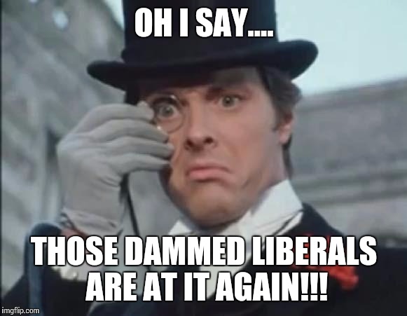 When the rich see the poor rising up... | OH I SAY.... THOSE DAMMED LIBERALS ARE AT IT AGAIN!!! | image tagged in mrposh | made w/ Imgflip meme maker
