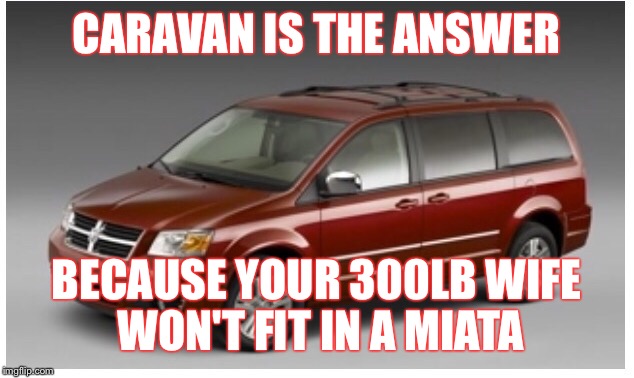 CARAVAN IS THE ANSWER BECAUSE YOUR 300LB WIFE WON'T FIT IN A MIATA | image tagged in funny | made w/ Imgflip meme maker