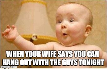 Excited Baby | WHEN YOUR WIFE SAYS YOU CAN HANG OUT WITH THE GUYS TONIGHT | image tagged in excited baby | made w/ Imgflip meme maker
