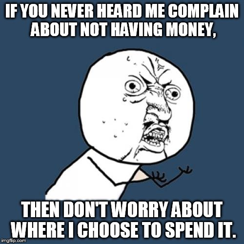 Y U No Meme | IF YOU NEVER HEARD ME COMPLAIN ABOUT NOT HAVING MONEY, THEN DON'T WORRY ABOUT WHERE I CHOOSE TO SPEND IT. | image tagged in memes,y u no | made w/ Imgflip meme maker