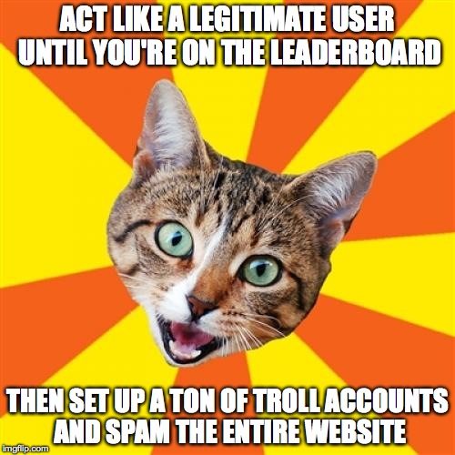 Bad Advice Cat Meme | ACT LIKE A LEGITIMATE USER UNTIL YOU'RE ON THE LEADERBOARD THEN SET UP A TON OF TROLL ACCOUNTS AND SPAM THE ENTIRE WEBSITE | image tagged in memes,bad advice cat | made w/ Imgflip meme maker