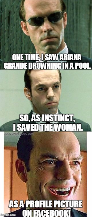 Some things get dark real fast. | ONE TIME, I SAW ARIANA GRANDE DROWNING IN A POOL. SO, AS INSTINCT, I SAVED THE WOMAN. AS A PROFILE PICTURE ON FACEBOOK! | image tagged in matrix,ariana grande,evil,memes,funny,dark humor | made w/ Imgflip meme maker