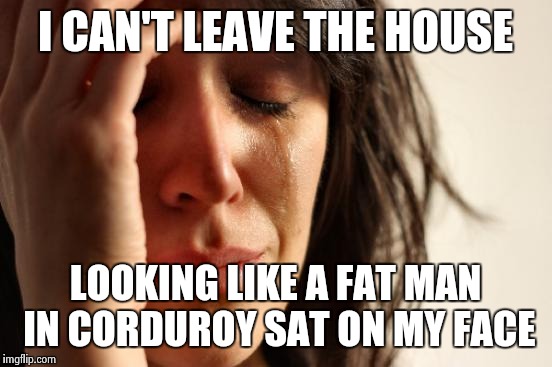 First World Problems Meme | I CAN'T LEAVE THE HOUSE LOOKING LIKE A FAT MAN IN CORDUROY SAT ON MY FACE | image tagged in memes,first world problems | made w/ Imgflip meme maker
